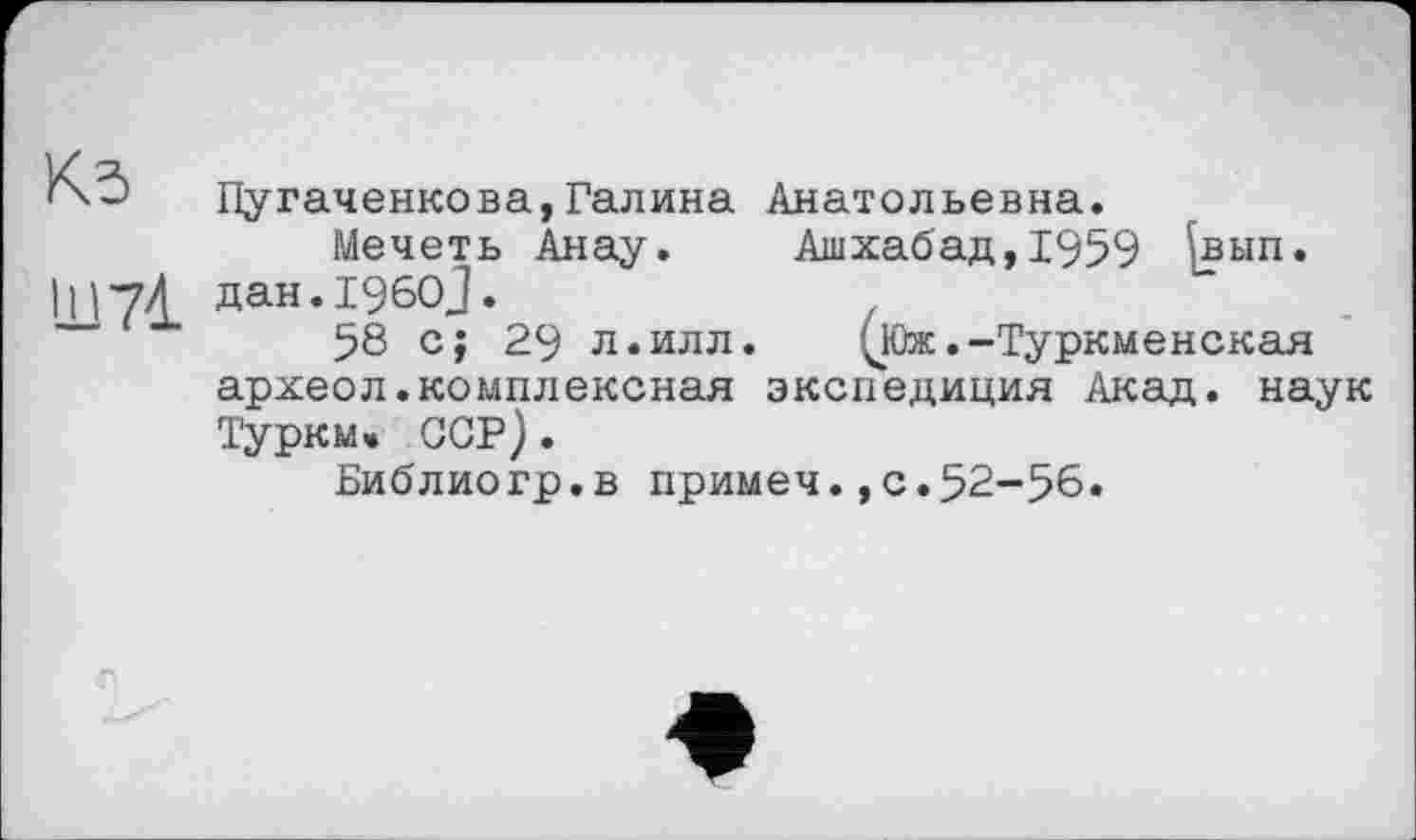 ﻿Г'-' Пугаченкова,Галина Анатольевна.
Мечеть Анау. Ашхабад, 1959 ^вып. ІІ17Л дан.196ОЈ.
58 с; 29 л.илл. 'чЮж .-Туркменская археол.комплексная экспедиция Акад, наук Туркм» ССР).
Библиогр.в примеч.,с.52-56.